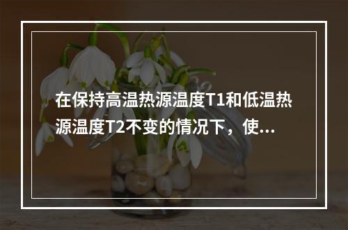 在保持高温热源温度T1和低温热源温度T2不变的情况下，使卡