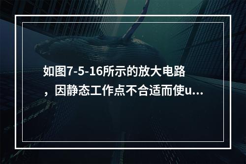 如图7-5-16所示的放大电路，因静态工作点不合适而使uo