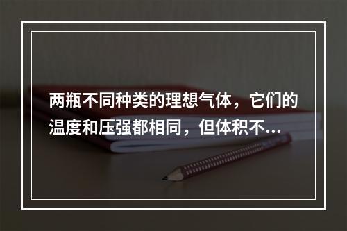 两瓶不同种类的理想气体，它们的温度和压强都相同，但体积不同