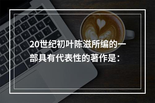 20世纪初叶陈滋所编的一部具有代表性的著作是：