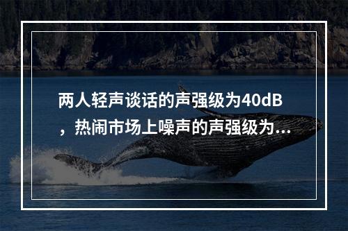 两人轻声谈话的声强级为40dB，热闹市场上噪声的声强级为8