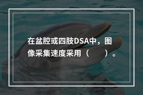 在盆腔或四肢DSA中，图像采集速度采用（　　）。