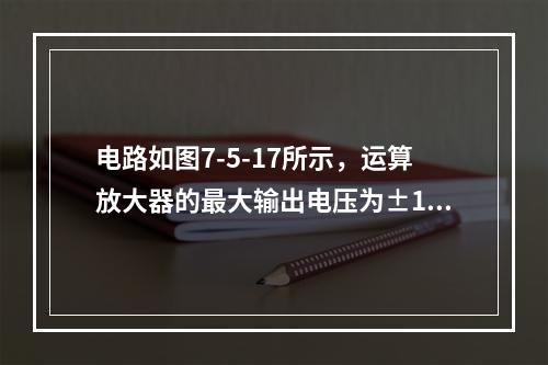 电路如图7-5-17所示，运算放大器的最大输出电压为±12