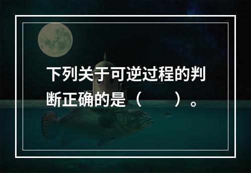 下列关于可逆过程的判断正确的是（　　）。