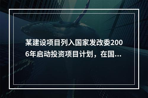 某建设项目列入国家发改委2006年启动投资项目计划，在国内范