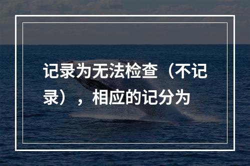 记录为无法检查（不记录），相应的记分为