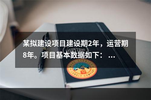 某拟建设项目建设期2年，运营期8年。项目基本数据如下： 1．