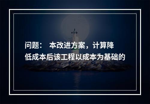 问题：  本改进方案，计算降低成本后该工程以成本为基础的