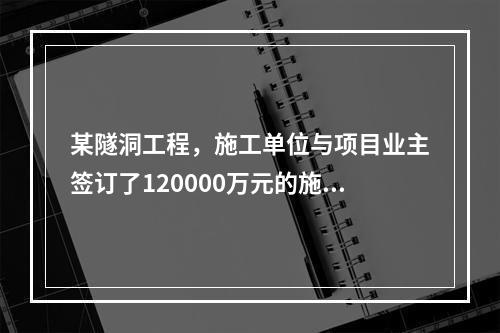 某隧洞工程，施工单位与项目业主签订了120000万元的施工总