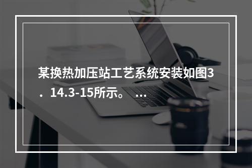 某换热加压站工艺系统安装如图3．14.3-15所示。   1