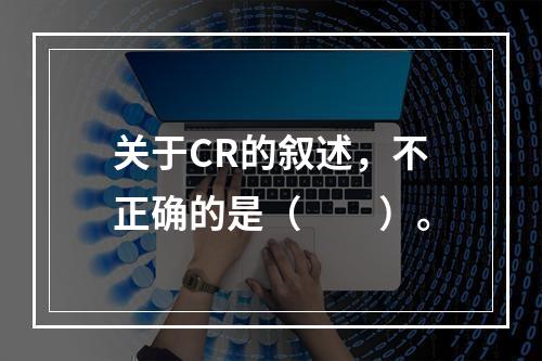 关于CR的叙述，不正确的是（　　）。