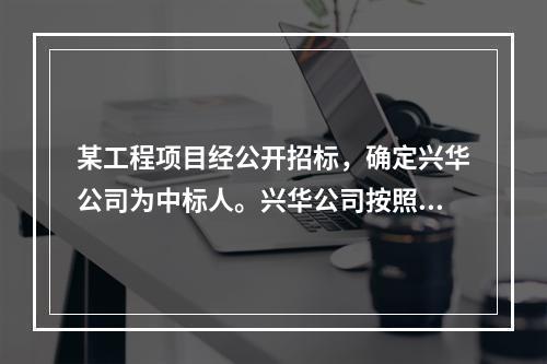 某工程项目经公开招标，确定兴华公司为中标人。兴华公司按照合同