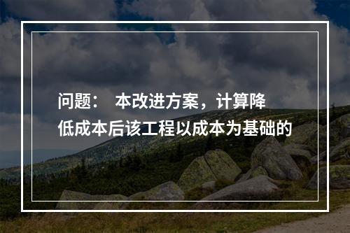 问题：  本改进方案，计算降低成本后该工程以成本为基础的