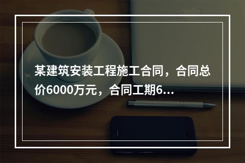 某建筑安装工程施工合同，合同总价6000万元，合同工期6个月