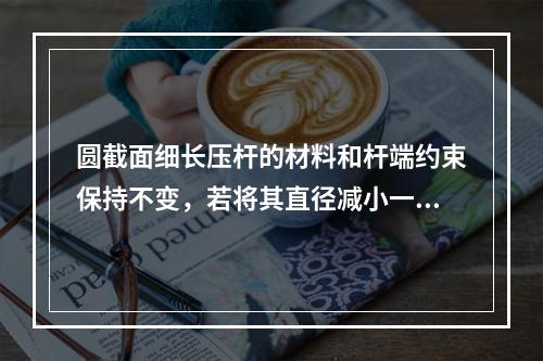 圆截面细长压杆的材料和杆端约束保持不变，若将其直径减小一半