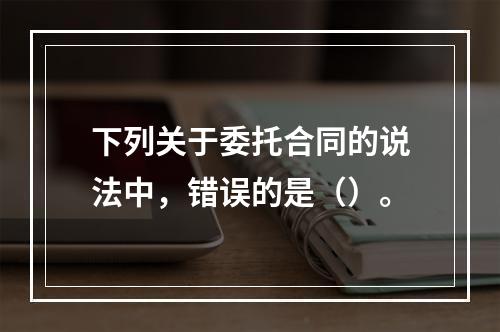 下列关于委托合同的说法中，错误的是（）。