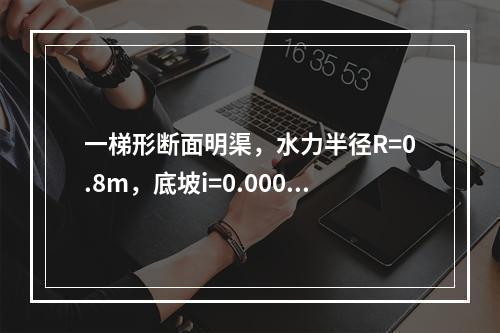 一梯形断面明渠，水力半径R=0.8m，底坡i=0.0006