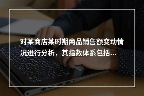 对某商店某时期商品销售额变动情况进行分析，其指数体系包括（