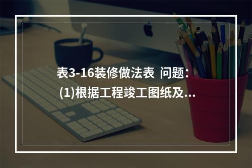 表3-16装修做法表  问题： (1)根据工程竣工图纸及技术