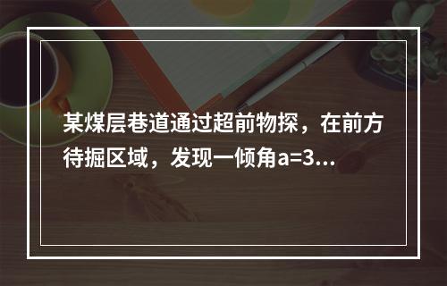 某煤层巷道通过超前物探，在前方待掘区域，发现一倾角a=30?