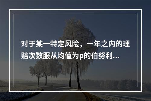 对于某一特定风险，一年之内的理赔次数服从均值为p的伯努利分布