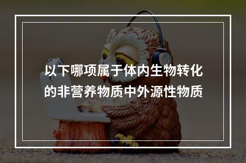 以下哪项属于体内生物转化的非营养物质中外源性物质