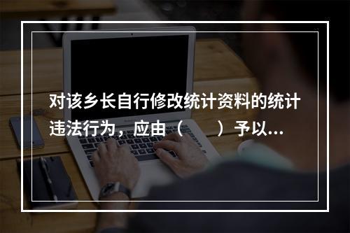 对该乡长自行修改统计资料的统计违法行为，应由（　　）予以通报