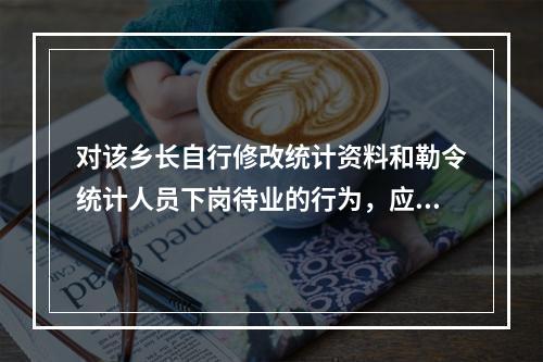 对该乡长自行修改统计资料和勒令统计人员下岗待业的行为，应依法