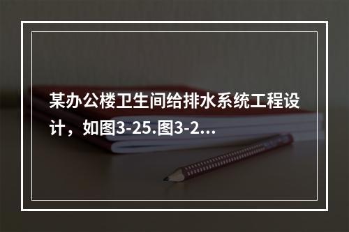 某办公楼卫生间给排水系统工程设计，如图3-25.图3-26所