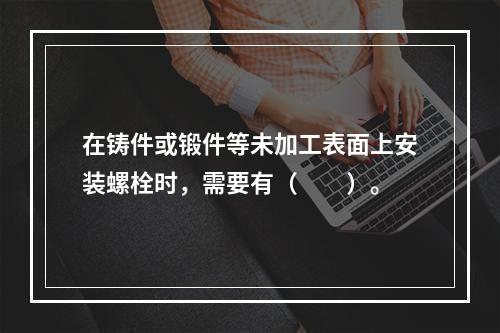 在铸件或锻件等未加工表面上安装螺栓时，需要有（　　）。