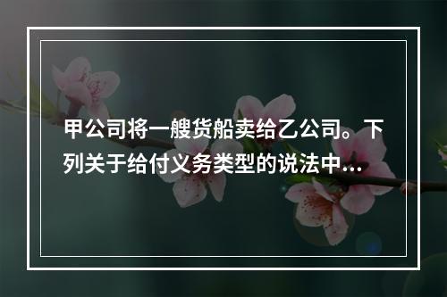 甲公司将一艘货船卖给乙公司。下列关于给付义务类型的说法中，正