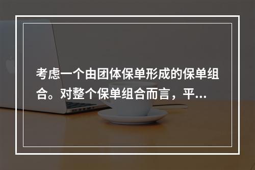 考虑一个由团体保单形成的保单组合。对整个保单组合而言，平均每