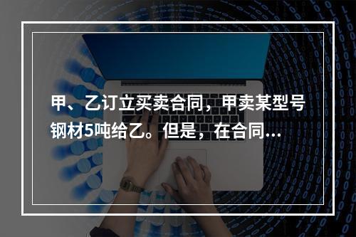 甲、乙订立买卖合同，甲卖某型号钢材5吨给乙。但是，在合同订立