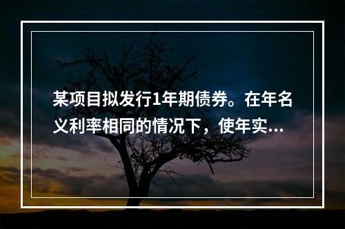 某项目拟发行1年期债券。在年名义利率相同的情况下，使年实际