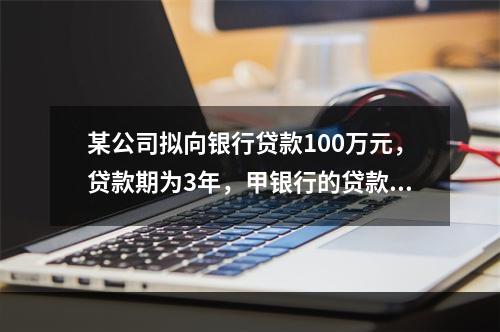 某公司拟向银行贷款100万元，贷款期为3年，甲银行的贷款利