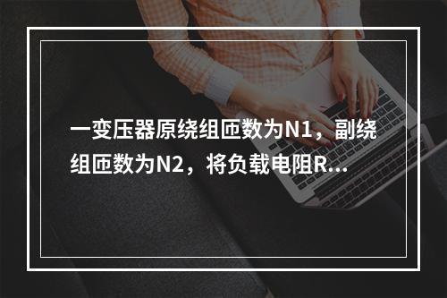 一变压器原绕组匝数为N1，副绕组匝数为N2，将负载电阻R接