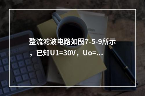 整流滤波电路如图7-5-9所示，已知U1=30V，Uo=1