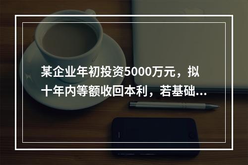 某企业年初投资5000万元，拟十年内等额收回本利，若基础收