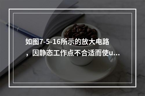 如图7-5-16所示的放大电路，因静态工作点不合适而使uo