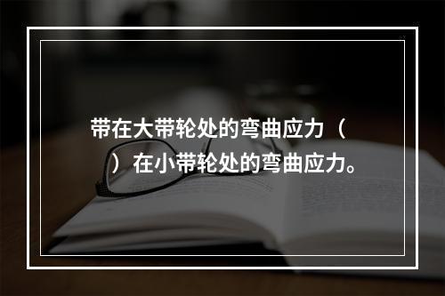 带在大带轮处的弯曲应力（　　）在小带轮处的弯曲应力。