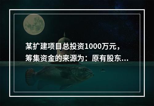 某扩建项目总投资1000万元，筹集资金的来源为：原有股东增