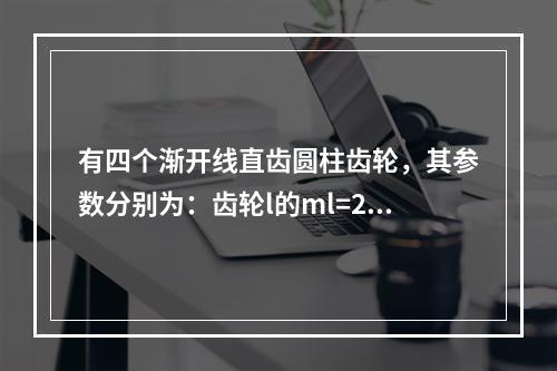 有四个渐开线直齿圆柱齿轮，其参数分别为：齿轮l的ml=2.