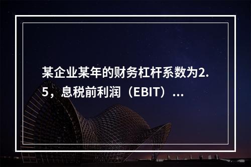 某企业某年的财务杠杆系数为2.5，息税前利润（EBIT）的计