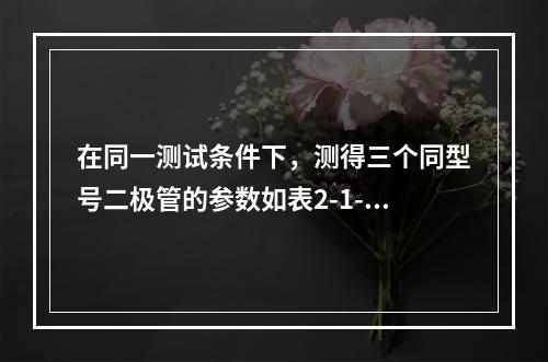 在同一测试条件下，测得三个同型号二极管的参数如表2-1-1