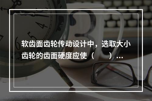 软齿面齿轮传动设计中，选取大小齿轮的齿面硬度应使（　　）。