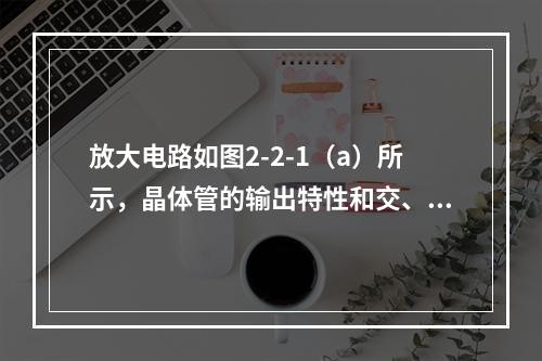 放大电路如图2-2-1（a）所示，晶体管的输出特性和交、直流