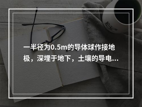 一半径为0.5m的导体球作接地极，深埋于地下，土壤的导电率