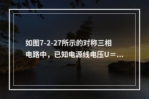 如图7-2-27所示的对称三相电路中，已知电源线电压U＝3