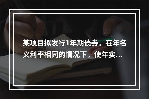 某项目拟发行1年期债券。在年名义利率相同的情况下，使年实际