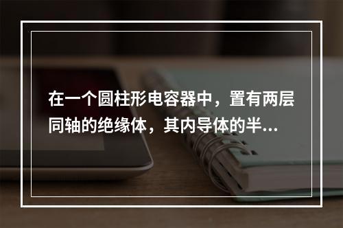 在一个圆柱形电容器中，置有两层同轴的绝缘体，其内导体的半径